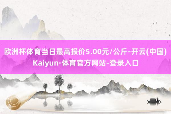 欧洲杯体育当日最高报价5.00元/公斤-开云(中国)Kaiyun·体育官方网站-登录入口