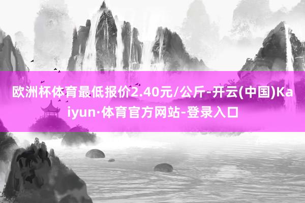 欧洲杯体育最低报价2.40元/公斤-开云(中国)Kaiyun·体育官方网站-登录入口