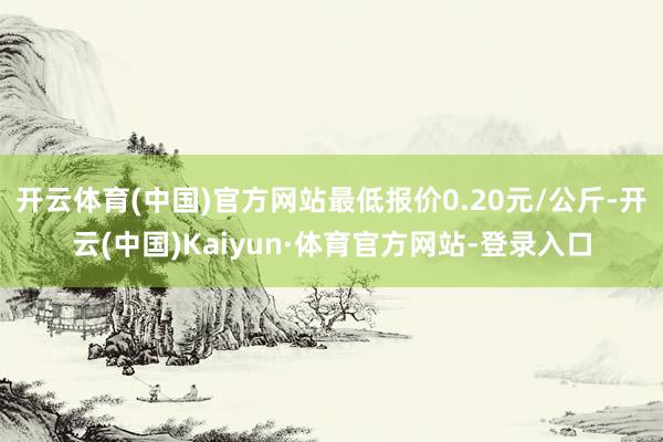 开云体育(中国)官方网站最低报价0.20元/公斤-开云(中国)Kaiyun·体育官方网站-登录入口