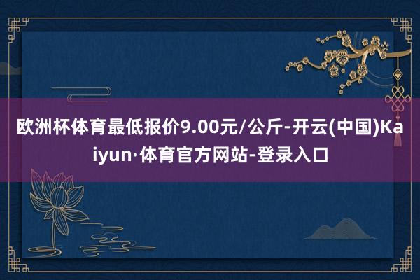 欧洲杯体育最低报价9.00元/公斤-开云(中国)Kaiyun·体育官方网站-登录入口