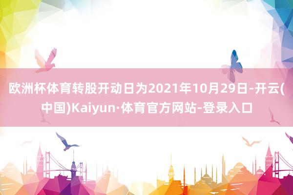 欧洲杯体育转股开动日为2021年10月29日-开云(中国)Kaiyun·体育官方网站-登录入口