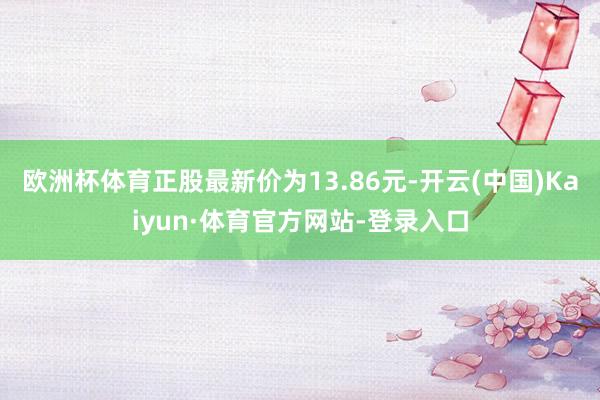 欧洲杯体育正股最新价为13.86元-开云(中国)Kaiyun·体育官方网站-登录入口