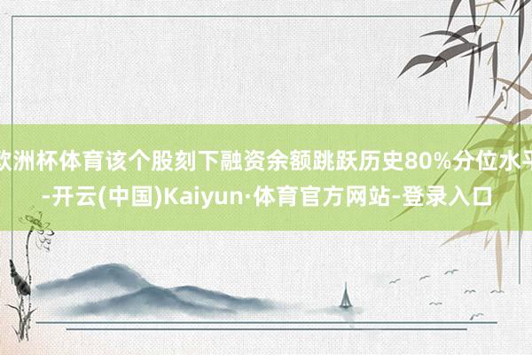 欧洲杯体育该个股刻下融资余额跳跃历史80%分位水平-开云(中国)Kaiyun·体育官方网站-登录入口