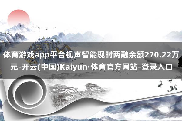 体育游戏app平台视声智能现时两融余额270.22万元-开云(中国)Kaiyun·体育官方网站-登录入口