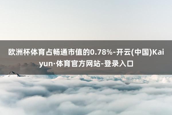 欧洲杯体育占畅通市值的0.78%-开云(中国)Kaiyun·体育官方网站-登录入口