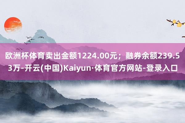 欧洲杯体育卖出金额1224.00元；融券余额239.53万-开云(中国)Kaiyun·体育官方网站-登录入口