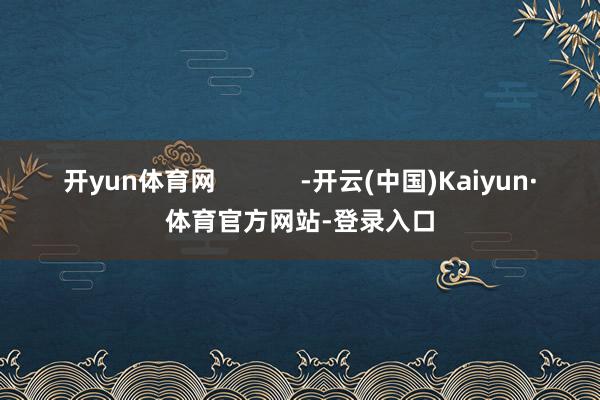 开yun体育网            -开云(中国)Kaiyun·体育官方网站-登录入口