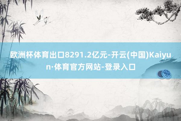 欧洲杯体育出口8291.2亿元-开云(中国)Kaiyun·体育官方网站-登录入口