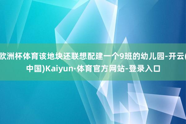 欧洲杯体育该地块还联想配建一个9班的幼儿园-开云(中国)Kaiyun·体育官方网站-登录入口