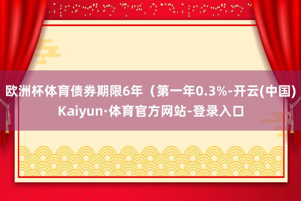 欧洲杯体育债券期限6年（第一年0.3%-开云(中国)Kaiyun·体育官方网站-登录入口