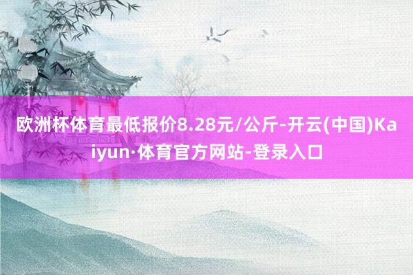 欧洲杯体育最低报价8.28元/公斤-开云(中国)Kaiyun·体育官方网站-登录入口