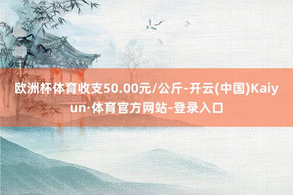 欧洲杯体育收支50.00元/公斤-开云(中国)Kaiyun·体育官方网站-登录入口