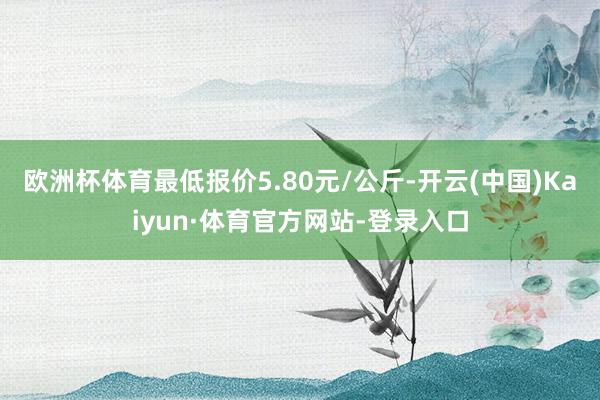 欧洲杯体育最低报价5.80元/公斤-开云(中国)Kaiyun·体育官方网站-登录入口