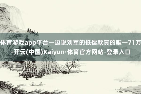 体育游戏app平台一边说刘军的抵偿款真的唯一71万-开云(中国)Kaiyun·体育官方网站-登录入口