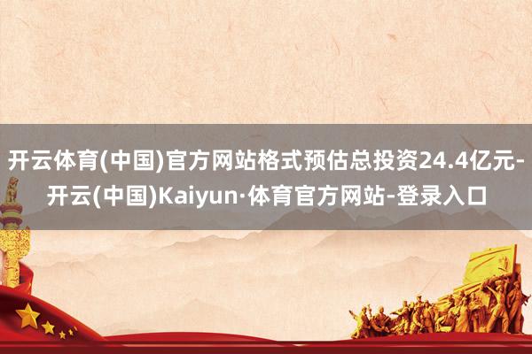 开云体育(中国)官方网站格式预估总投资24.4亿元-开云(中国)Kaiyun·体育官方网站-登录入口