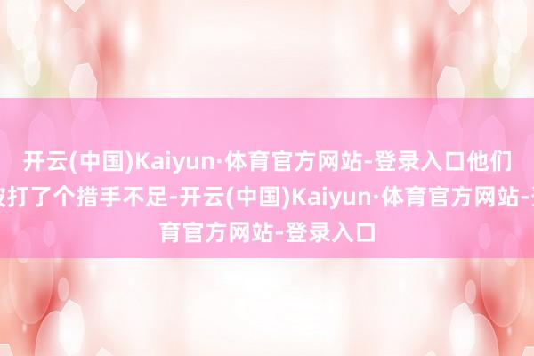 开云(中国)Kaiyun·体育官方网站-登录入口他们可确凿被打了个措手不足-开云(中国)Kaiyun·体育官方网站-登录入口