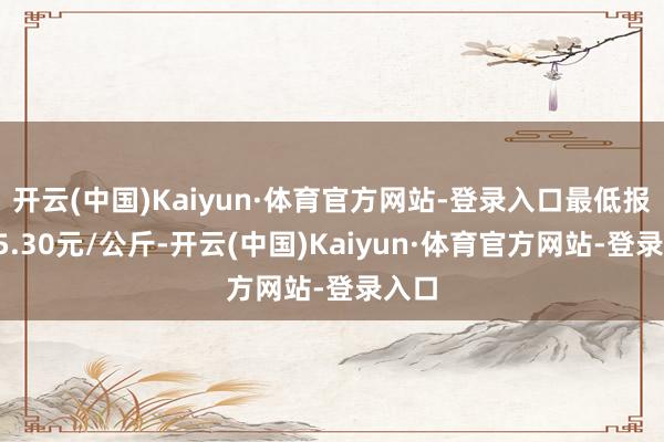 开云(中国)Kaiyun·体育官方网站-登录入口最低报价15.30元/公斤-开云(中国)Kaiyun·体育官方网站-登录入口