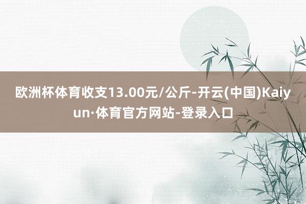 欧洲杯体育收支13.00元/公斤-开云(中国)Kaiyun·体育官方网站-登录入口