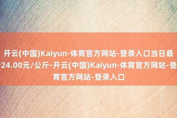 开云(中国)Kaiyun·体育官方网站-登录入口当日最高报价24.00元/公斤-开云(中国)Kaiyun·体育官方网站-登录入口