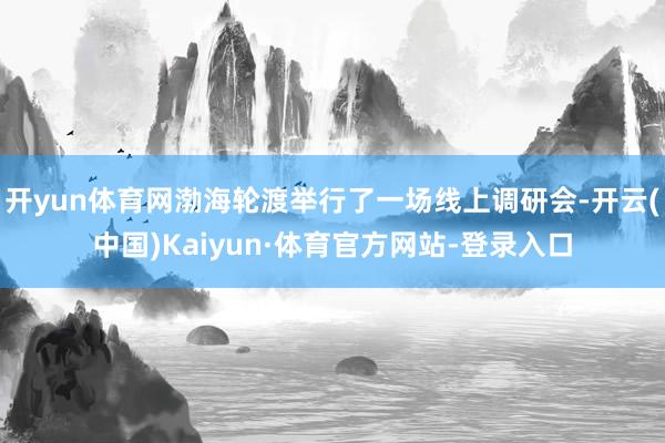 开yun体育网渤海轮渡举行了一场线上调研会-开云(中国)Kaiyun·体育官方网站-登录入口