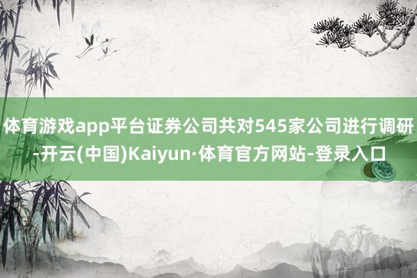 体育游戏app平台证券公司共对545家公司进行调研-开云(中国)Kaiyun·体育官方网站-登录入口