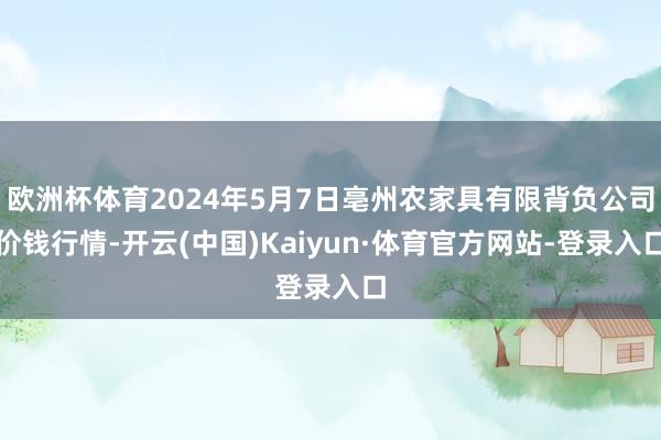 欧洲杯体育2024年5月7日亳州农家具有限背负公司价钱行情-开云(中国)Kaiyun·体育官方网站-登录入口