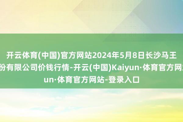 开云体育(中国)官方网站2024年5月8日长沙马王堆农居品股份有限公司价钱行情-开云(中国)Kaiyun·体育官方网站-登录入口