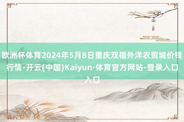 欧洲杯体育2024年5月8日重庆双福外洋农贸城价钱行情-开云(中国)Kaiyun·体育官方网站-登录入口