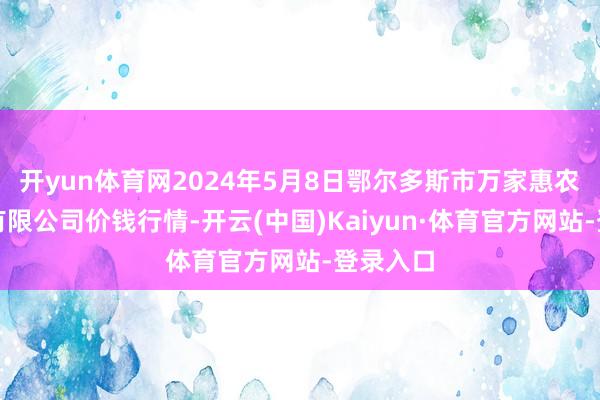 开yun体育网2024年5月8日鄂尔多斯市万家惠农贸阛阓有限公司价钱行情-开云(中国)Kaiyun·体育官方网站-登录入口