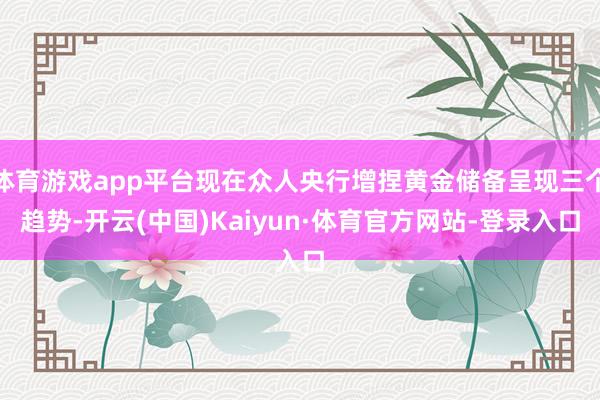 体育游戏app平台现在众人央行增捏黄金储备呈现三个趋势-开云(中国)Kaiyun·体育官方网站-登录入口