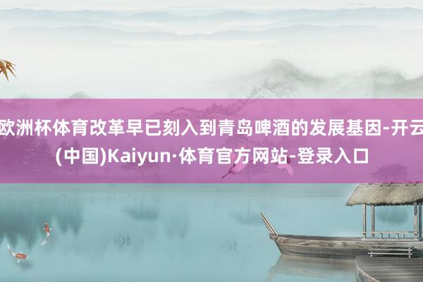 欧洲杯体育改革早已刻入到青岛啤酒的发展基因-开云(中国)Kaiyun·体育官方网站-登录入口