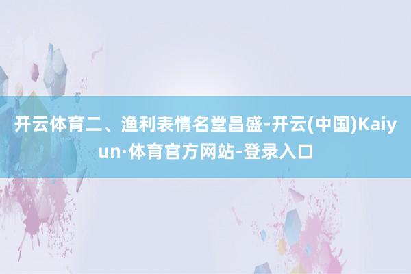 开云体育二、渔利表情名堂昌盛-开云(中国)Kaiyun·体育官方网站-登录入口