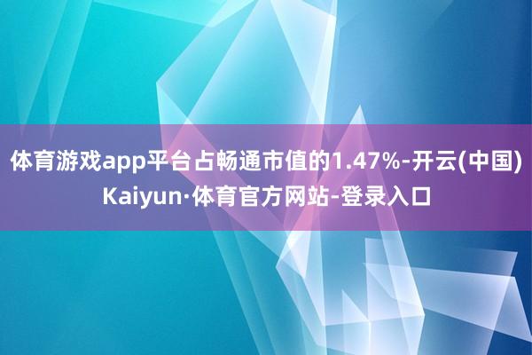 体育游戏app平台占畅通市值的1.47%-开云(中国)Kaiyun·体育官方网站-登录入口