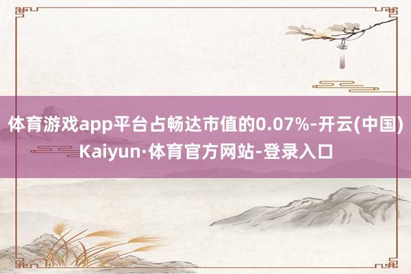 体育游戏app平台占畅达市值的0.07%-开云(中国)Kaiyun·体育官方网站-登录入口