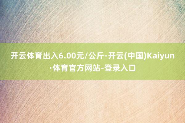 开云体育出入6.00元/公斤-开云(中国)Kaiyun·体育官方网站-登录入口