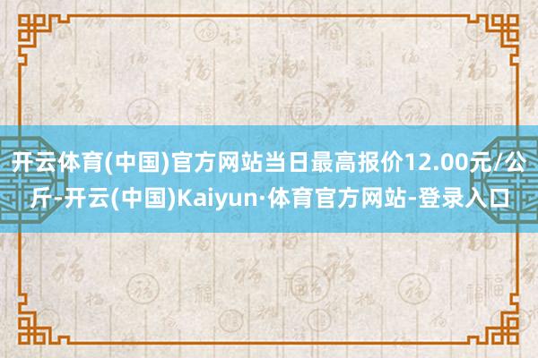 开云体育(中国)官方网站当日最高报价12.00元/公斤-开云(中国)Kaiyun·体育官方网站-登录入口