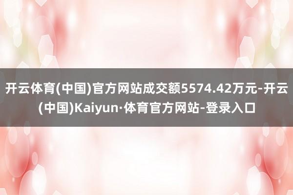 开云体育(中国)官方网站成交额5574.42万元-开云(中国)Kaiyun·体育官方网站-登录入口