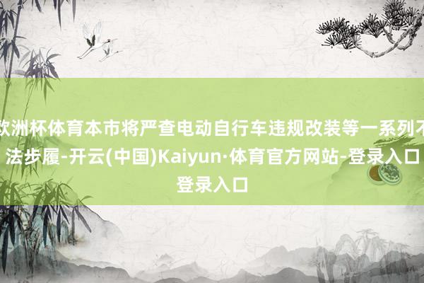 欧洲杯体育本市将严查电动自行车违规改装等一系列不法步履-开云(中国)Kaiyun·体育官方网站-登录入口