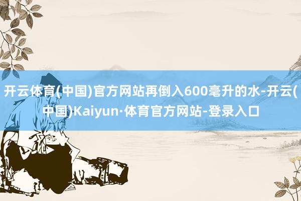 开云体育(中国)官方网站再倒入600毫升的水-开云(中国)Kaiyun·体育官方网站-登录入口