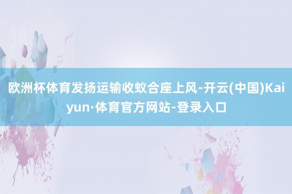 欧洲杯体育发扬运输收蚁合座上风-开云(中国)Kaiyun·体育官方网站-登录入口