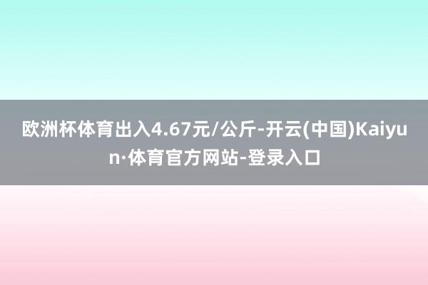 欧洲杯体育出入4.67元/公斤-开云(中国)Kaiyun·体育官方网站-登录入口