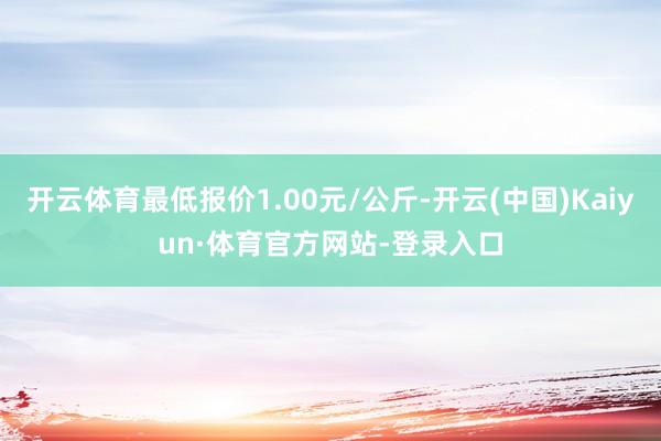 开云体育最低报价1.00元/公斤-开云(中国)Kaiyun·体育官方网站-登录入口