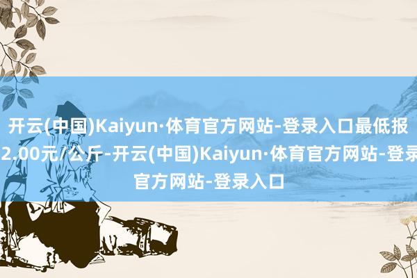 开云(中国)Kaiyun·体育官方网站-登录入口最低报价112.00元/公斤-开云(中国)Kaiyun·体育官方网站-登录入口