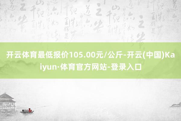 开云体育最低报价105.00元/公斤-开云(中国)Kaiyun·体育官方网站-登录入口