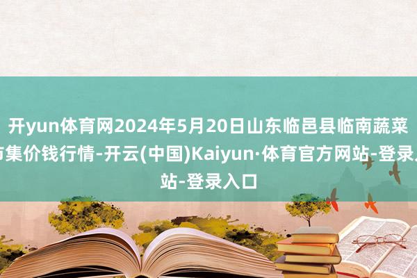 开yun体育网2024年5月20日山东临邑县临南蔬菜大市集价钱行情-开云(中国)Kaiyun·体育官方网站-登录入口