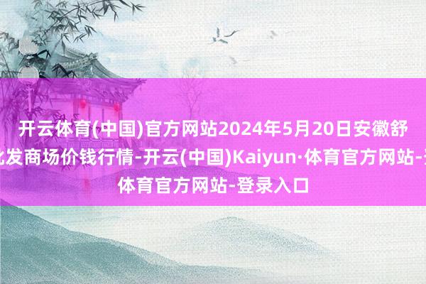 开云体育(中国)官方网站2024年5月20日安徽舒城蔬菜批发商场价钱行情-开云(中国)Kaiyun·体育官方网站-登录入口