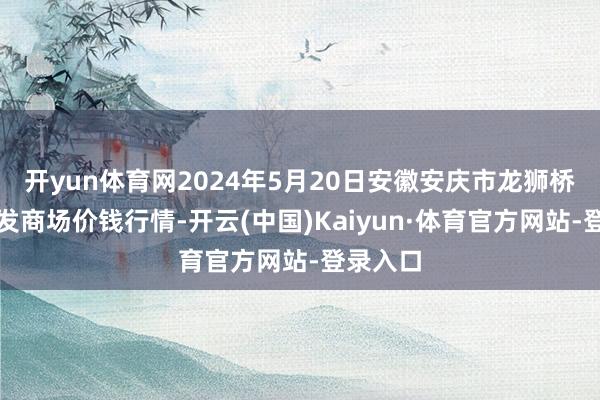 开yun体育网2024年5月20日安徽安庆市龙狮桥蔬菜批发商场价钱行情-开云(中国)Kaiyun·体育官方网站-登录入口