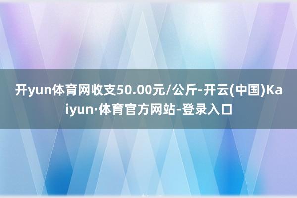 开yun体育网收支50.00元/公斤-开云(中国)Kaiyun·体育官方网站-登录入口