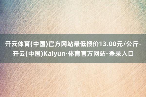 开云体育(中国)官方网站最低报价13.00元/公斤-开云(中国)Kaiyun·体育官方网站-登录入口