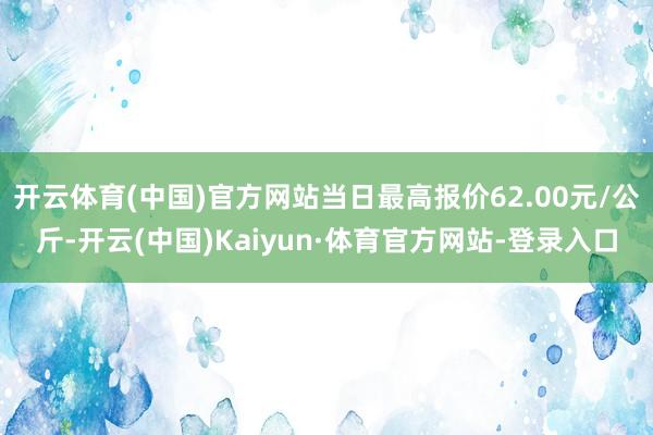 开云体育(中国)官方网站当日最高报价62.00元/公斤-开云(中国)Kaiyun·体育官方网站-登录入口